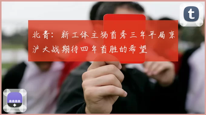 北青：新工体主场首秀三年平局京沪大战期待四年首胜的希望