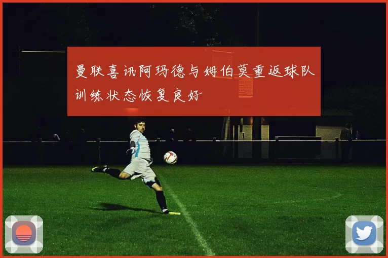 曼联喜讯阿玛德与姆伯莫重返球队训练状态恢复良好