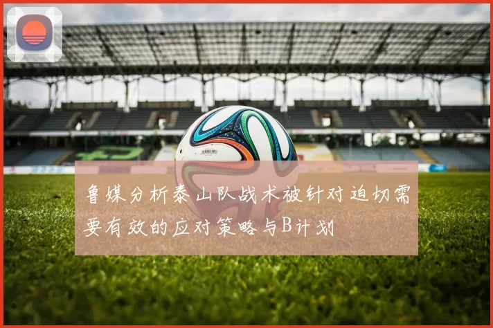 鲁媒分析泰山队战术被针对迫切需要有效的应对策略与B计划