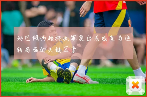 姆巴佩西超杯决赛复出或成皇马逆转局面的关键因素