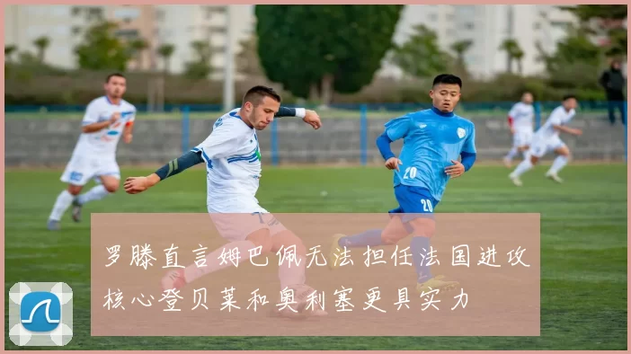 罗滕直言姆巴佩无法担任法国进攻核心登贝莱和奥利塞更具实力