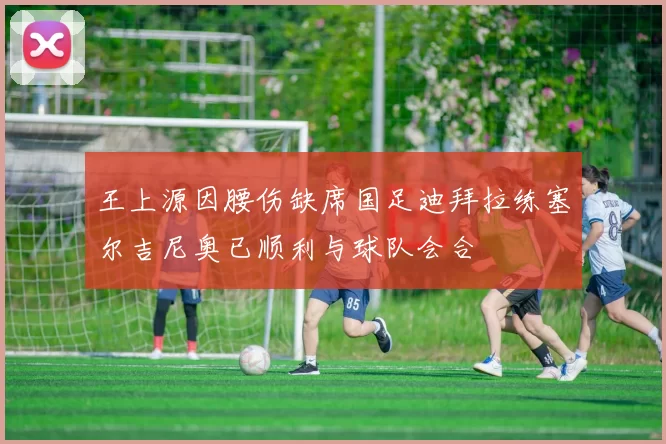 王上源因腰伤缺席国足迪拜拉练塞尔吉尼奥已顺利与球队会合