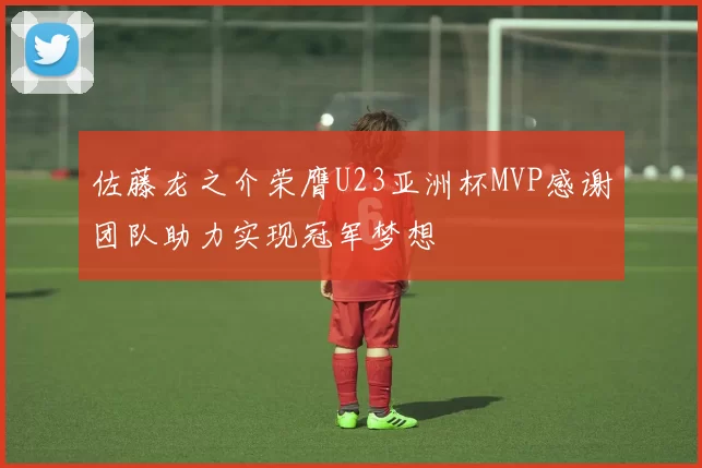 佐藤龙之介荣膺U23亚洲杯MVP感谢团队助力实现冠军梦想
