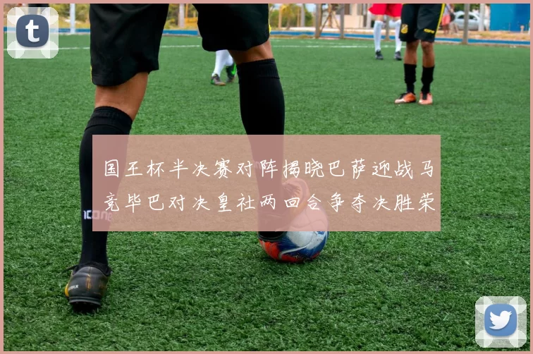 国王杯半决赛对阵揭晓巴萨迎战马竞毕巴对决皇社两回合争夺决胜荣耀