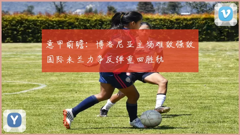 意甲前瞻：博洛尼亚主场难敌强敌国际米兰力争反弹重回胜轨