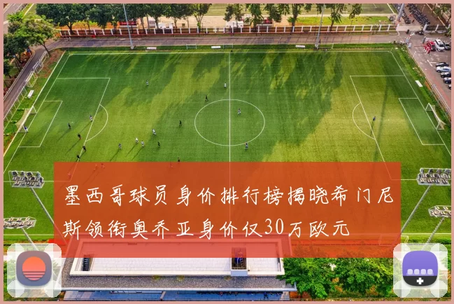 墨西哥球员身价排行榜揭晓希门尼斯领衔奥乔亚身价仅30万欧元