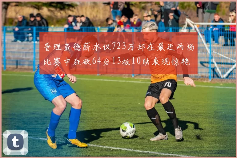 普理查德薪水仅723万却在最近两场比赛中狂砍64分13板10助表现惊艳