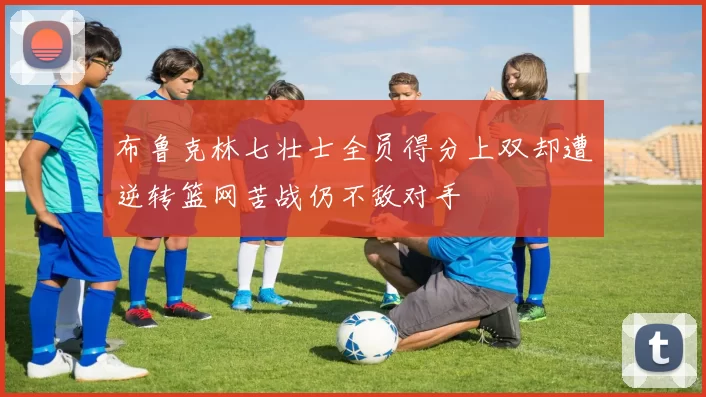 布鲁克林七壮士全员得分上双却遭逆转篮网苦战仍不敌对手