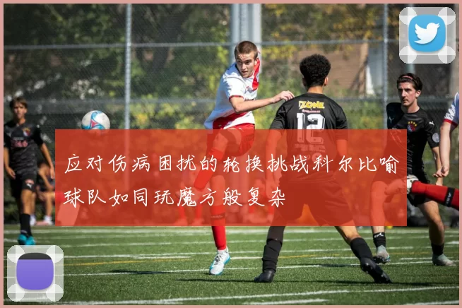 应对伤病困扰的轮换挑战科尔比喻球队如同玩魔方般复杂